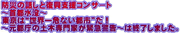 防災の話しと復興支援コンサート ~首都水没~ 東京は“世界一危ない都市”だ! ~元都庁の土木専門家が緊急警告~は終了しました。